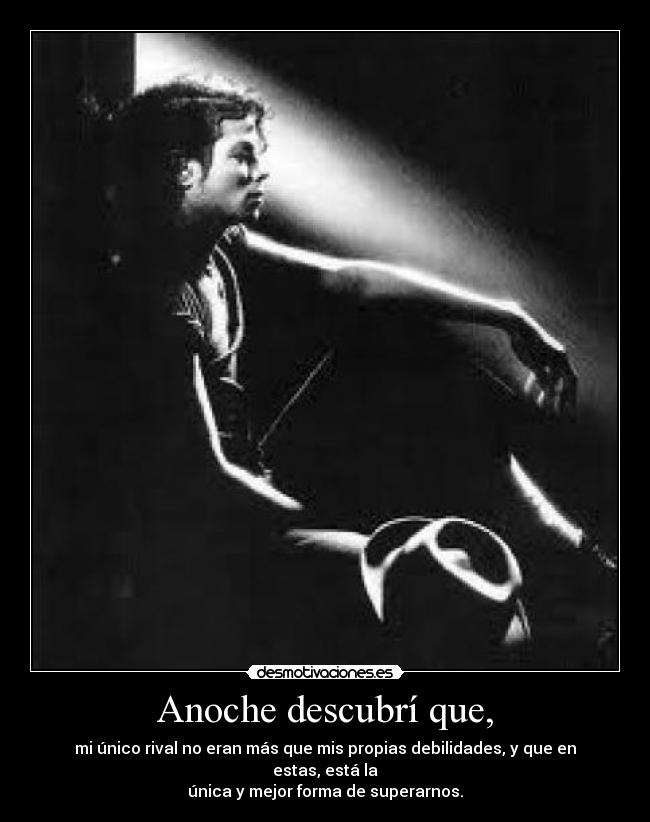 Anoche descubrí que, - mi único rival no eran más que mis propias debilidades, y que en estas, está la
única y mejor forma de superarnos.