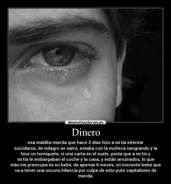 Dinero - esa maldita mierda que hace 2 días hizo a mi tía intentar
suicidarse, de milagro se salvó, estaba con la muñeca sangrando y la
hice un torniquete, vi una carta en el suelo, ponía que a mi tío y
mi tía le embargaban el coche y la casa, y están arruinados, lo que
más me preocupa es su bebé, de apenas 6 meses, un inocente bebé que
va a tener una oscura infancia por culpa de este puto capitalismo de
mierda.