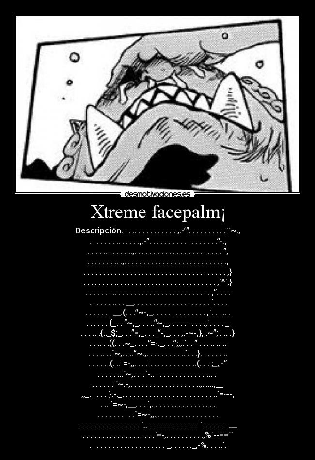 Xtreme facepalm¡ - Descripción. . . .. . . . . . . . . . . ,.-‘”. . . . . . . . . .``~.,
. . . . . . . .. . . . . .,.-”. . . . . . . . . . . . . . . . . .“-.,
. . . . .. . . . . . ..,. . . . . . . . . . . . . . . . . . . . . . . ”,
. . . . . . . .. .,. . . . . . . . . . . . . . . . . . . . . . . . . . .,
. . . . . . . . . . . . . . . . . . . . . . . . . . . . . . . . . . . . . ,}
. . . . . . . . .. . . . . . . . . . . . . . . . . . . . . . . . . . ,`^`.}
. . . . . . . .. . . . . . . . . . . . . . . . . . . . . . . . . ,”. . . .
. . . . . . .. . . __. . . . . . . . . . . . . . . . . . . . `. . . .
. . . . . . . __.(. . .“~-,_. . . . . . . . . . . . . . ,`. . . .. .
. . . . . . (_. . ”~,_. . . ..“~,_. . . . . . . . . .,`. . . . _
. . . .. .{.._$;_. . .”=,_. . . .“-,_. . . ,.-~-,}, .~”; . .. .}
. . .. . .((. . .~_. . . .”=-._. . .“;,,.`. . ” . . . .. .. ..
. . . .. . .`~,. . ..“~.,. . . . . . . . . ..`. . .}. . . . . . ..
. . . . . .(. ..`=-,,. . . .`. . . . . . . . . . . ..(. . . ;_,,-”
. . . . . ...`~,. . ..`-.. . . . . . . . . . . . . . ... .
. . . . . . `~.-,. . . . . . . . . . . . . . . . . ..,......,__
,,_. . . . . }.-._. . . . . . . . . . . . . . . . . .. . . . . . ..`=~-,
. .. `=~-,__. . . `,. . . . . . . . . . . . . . . . .
. . . . . . . . . .`=~-,,.,. . . . . . . . . . . . . . . .
. . . . . . . . . . . . . . . . `,, . . . . . . . . . . . . . `. . . . . . ..__
. . . . . . . . . . . . . . . . . . .`=-,. . . . . . . . . .,%`--==``
. . . . . . . . . . . . . . . . . . . . _. . . . . ._,-%. . . ..`.