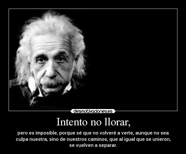 Intento no llorar, - pero es imposible, porque sé que no volveré a verte, aunque no sea
culpa nuestra, sino de nuestros caminos, que al igual que se unieron,
se vuelven a separar.