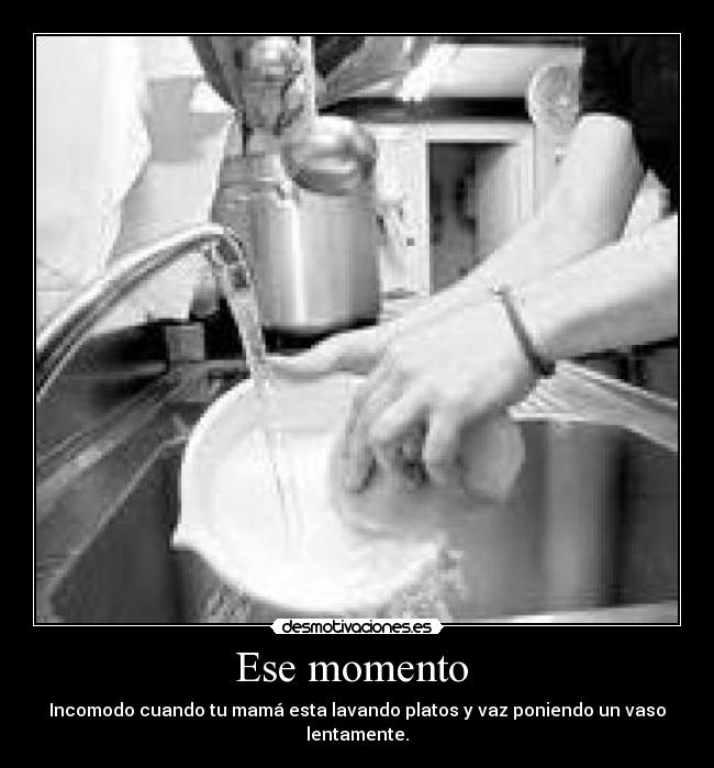 Ese momento  - Incomodo cuando tu mamá esta lavando platos y vaz poniendo un vaso lentamente.