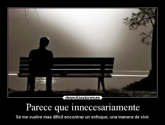 Parece que innecesariamente - Se me vuelve mas dificil encontrar un enfoque, una manera de vivir.