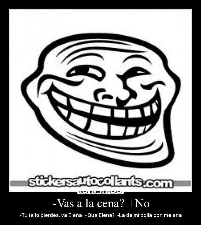 -Vas a la cena? +No - -Tu te lo pierdes, va Elena +Que Elena? -La de mi polla con melena