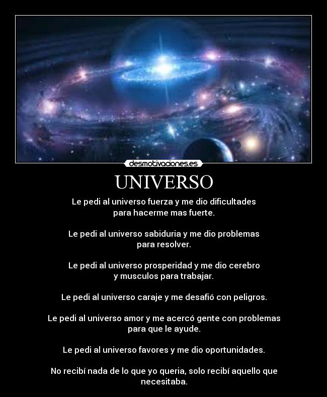 UNIVERSO - Le pedi al universo fuerza y me dio dificultades
para hacerme mas fuerte.
Le pedi al universo sabiduria y me dio problemas
para resolver.
Le pedi al universo prosperidad y me dio cerebro
y musculos para trabajar.
Le pedi al universo caraje y me desafió con peligros.
Le pedi al universo amor y me acercó gente con problemas
para que le ayude.
Le pedi al universo favores y me dio oportunidades.
No recibí nada de lo que yo queria, solo recibí aquello que
necesitaba.