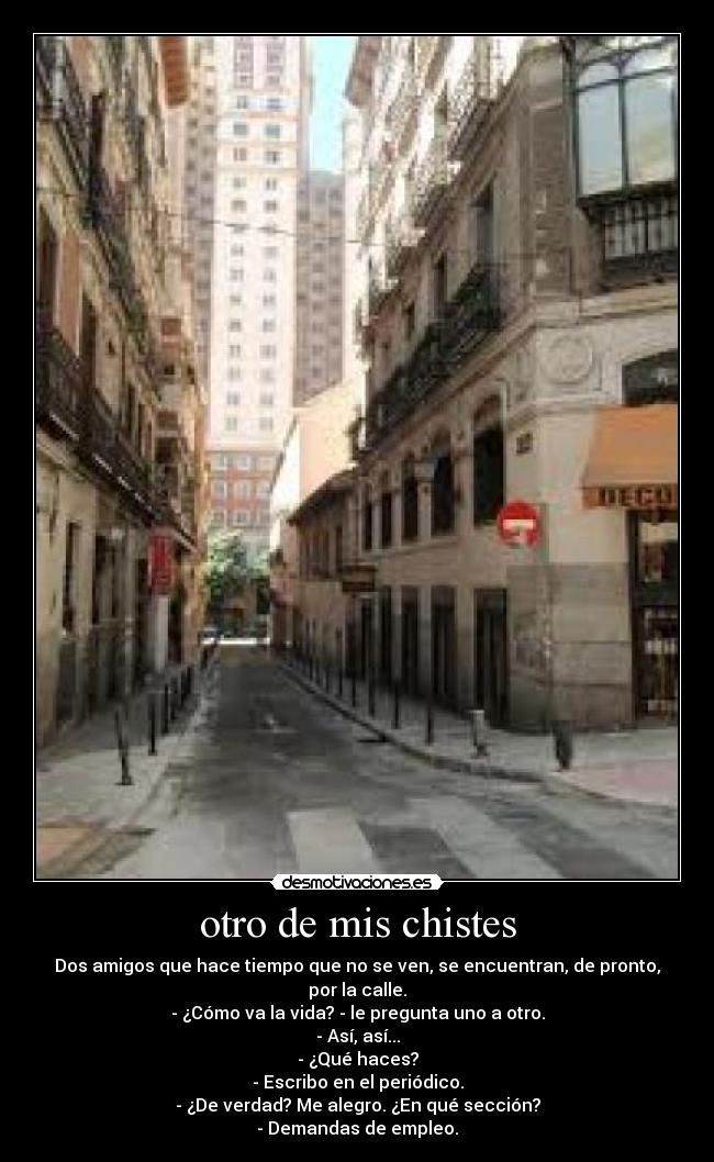 otro de mis chistes - Dos amigos que hace tiempo que no se ven, se encuentran, de pronto, por la calle.
- ¿Cómo va la vida? - le pregunta uno a otro.
- Así, así...
- ¿Qué haces?
- Escribo en el periódico.
- ¿De verdad? Me alegro. ¿En qué sección?
- Demandas de empleo.
