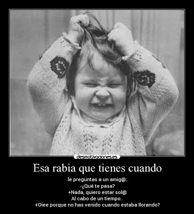 Esa rabia que tienes cuando - le preguntas a un amig@:
-¿Qué te pasa?
+Nada, quiero estar sol@
Al cabo de un tiempo..
+Oiee porque no has venido cuando estaba llorando?