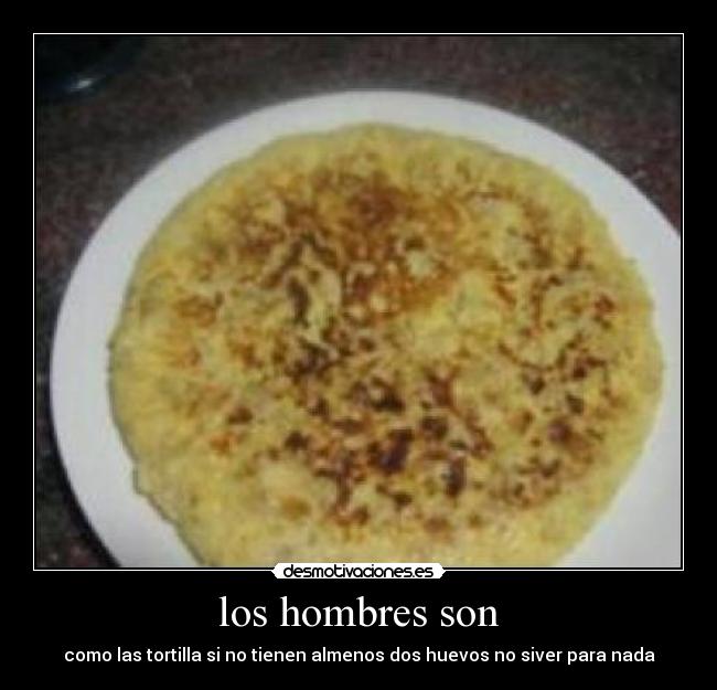 los hombres son - como las tortilla si no tienen almenos dos huevos no siver para nada