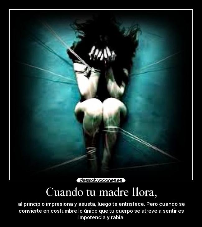 Cuando tu madre llora, - al principio impresiona y asusta, luego te entristece. Pero cuando se
convierte en costumbre lo único que tu cuerpo se atreve a sentir es
impotencia y rabia.