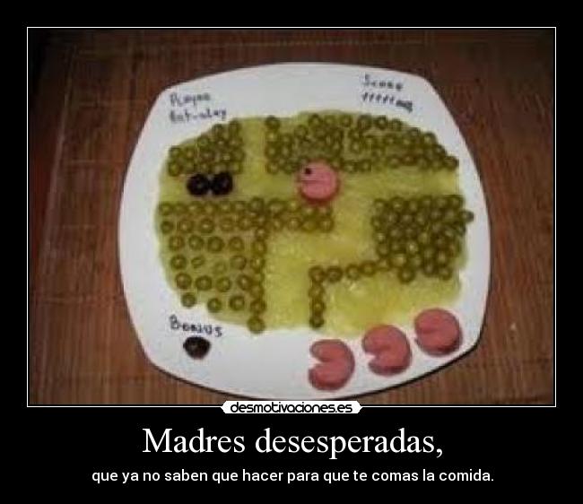 Madres desesperadas, - que ya no saben que hacer para que te comas la comida.