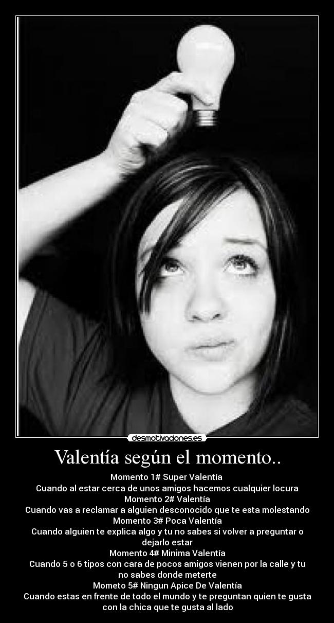 Valentía según el momento.. - Momento 1# Super Valentía 
Cuando al estar cerca de unos amigos hacemos cualquier locura
Momento 2# Valentía
Cuando vas a reclamar a alguien desconocido que te esta molestando
Momento 3# Poca Valentía
Cuando alguien te explica algo y tu no sabes si volver a preguntar o
dejarlo estar
Momento 4# Minima Valentía
Cuando 5 o 6 tipos con cara de pocos amigos vienen por la calle y tu
no sabes donde meterte
Mometo 5# Ningun Apice De Valentía
Cuando estas en frente de todo el mundo y te preguntan quien te gusta
con la chica que te gusta al lado