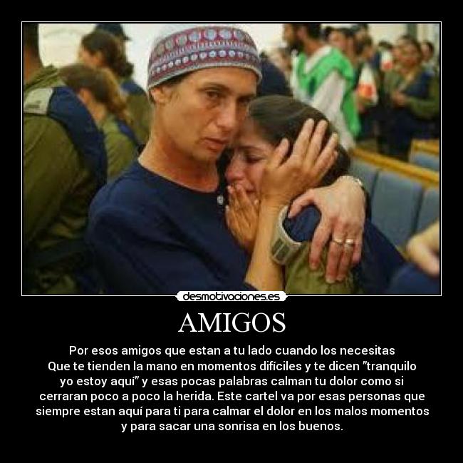 AMIGOS - Por esos amigos que estan a tu lado cuando los necesitas
Que te tienden la mano en momentos difíciles y te dicen ”tranquilo
yo estoy aquí” y esas pocas palabras calman tu dolor como si
cerraran poco a poco la herida. Este cartel va por esas personas que
siempre estan aquí para ti para calmar el dolor en los malos momentos
y para sacar una sonrisa en los buenos.
