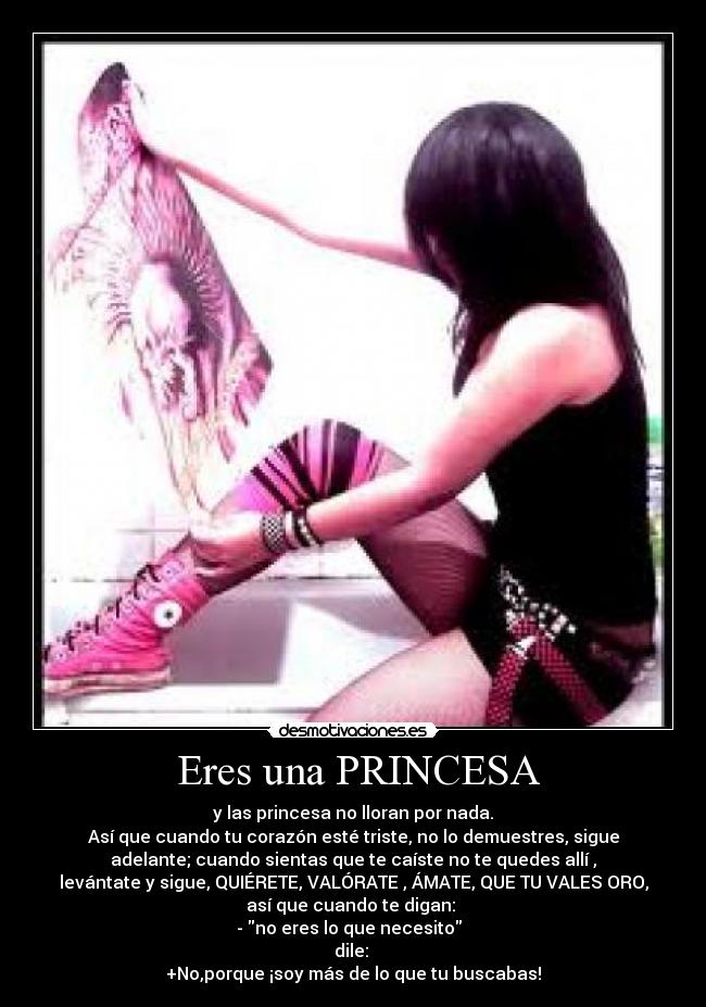  Eres una PRINCESA -  y las princesa no lloran por nada. 
Así que cuando tu corazón esté triste, no lo demuestres, sigue
adelante; cuando sientas que te caíste no te quedes allí ,
levántate y sigue, QUIÉRETE, VALÓRATE , ÁMATE, QUE TU VALES ORO,
así que cuando te digan: 
- no eres lo que necesito  
dile: 
+No,porque ¡soy más de lo que tu buscabas!