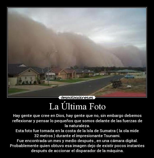 La Última Foto - Hay gente que cree en Dios, hay gente que no, sin embargo debemos
reflexionar y pensar lo pequeños que somos delante de las fuerzas de
la naturaleza.
Esta foto fue tomada en la costa de la Isla de Sumatra ( la ola mide
32 metros ) durante el impresionante Tsunami.
Fue encontrada un mes y medio después , en una cámara digital.
Probablemente quien obtuvo esa imagen dejo de existir pocos instantes
después de accionar el disparador de la máquina.