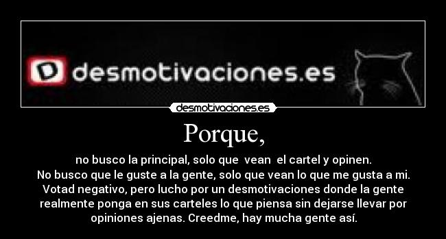 Porque, - no busco la principal, solo que  vean  el cartel y opinen.
No busco que le guste a la gente, solo que vean lo que me gusta a mi.
Votad negativo, pero lucho por un desmotivaciones donde la gente
realmente ponga en sus carteles lo que piensa sin dejarse llevar por
opiniones ajenas. Creedme, hay mucha gente así.