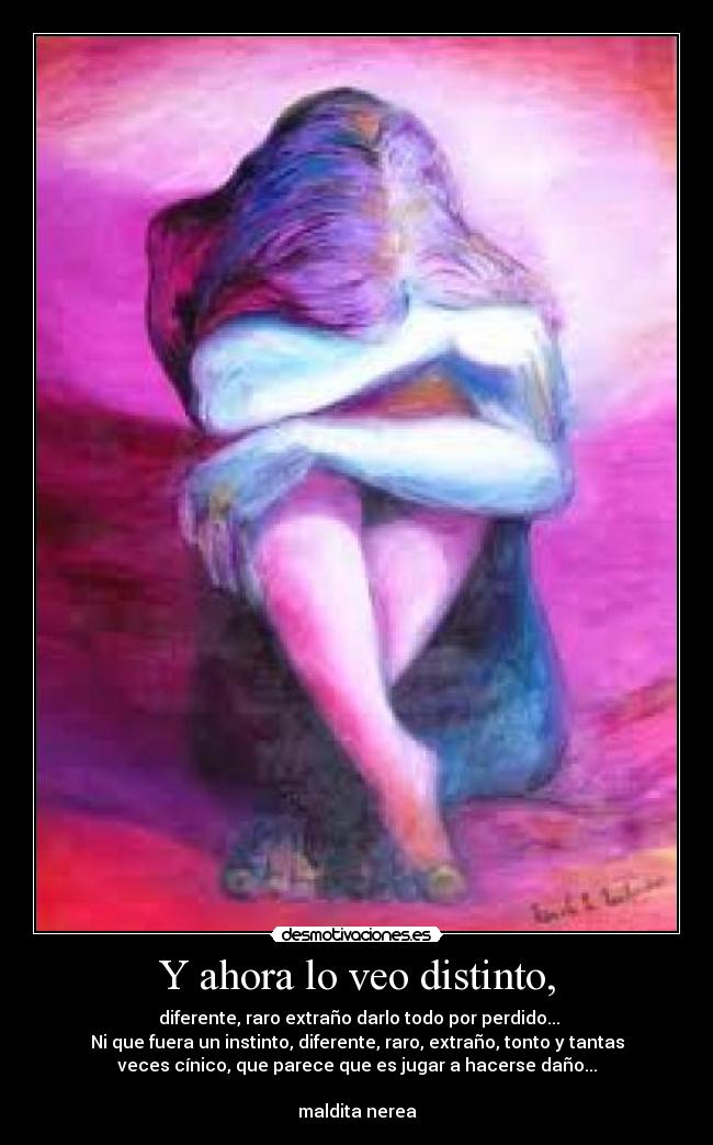 Y ahora lo veo distinto, - diferente, raro extraño darlo todo por perdido...
Ni que fuera un instinto, diferente, raro, extraño, tonto y tantas
veces cínico, que parece que es jugar a hacerse daño...
maldita nerea