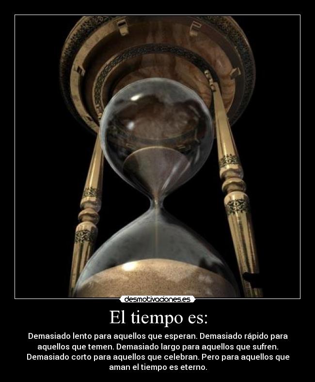 El tiempo es: - Demasiado lento para aquellos que esperan. Demasiado rápido para
aquellos que temen. Demasiado largo para aquellos que sufren.
Demasiado corto para aquellos que celebran. Pero para aquellos que
aman el tiempo es eterno.