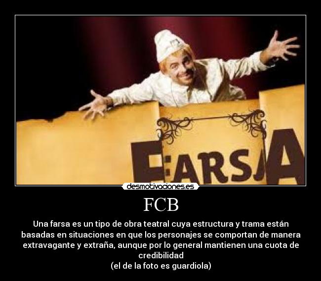 FCB - Una farsa es un tipo de obra teatral cuya estructura y trama están
basadas en situaciones en que los personajes se comportan de manera
extravagante y extraña, aunque por lo general mantienen una cuota de
credibilidad
(el de la foto es guardiola)