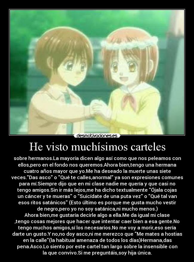 He visto muchísimos carteles - sobre hermanos.La mayoría dicen algo así como que nos peleamos con
ellos,pero en el fondo nos queremos.Ahora bien,tengo una hermana
cuatro años mayor que yo.Me ha deseado la muerte unas siete
veces.Das asco o Qué te calles,anormal ya son expresiones comunes
para mí.Siempre dijo que en mi clase nadie me quería y que casi no
tengo amigos.Sin ir más lejos,me ha dicho textualmente Ójala cojas
un cáncer y te mueras o Suicídate de una puta vez o Qué tal van
esos ritos satánicos (Esto último es porque me gusta mucho vestir
de negro,pero yo no soy satánica,ni mucho menos.)
Ahora bien,me gustaría decirle algo a ella.Me da igual mi clase
,tengo cosas mejores que hacer que intentar caer bien a esa gente.No
tengo muchos amigos,sí los necesarios.No me voy a morir,eso sería
darte un gusto.Y no,no doy asco,ni me merezco que Me mates a hostias
en la calle(la habitual amenaza de todos los días)Hermana,das
pena.Asco.Lo siento por este cartel tan largo sobre la insensible con
la que convivo.Si me preguntáis,soy hija única.