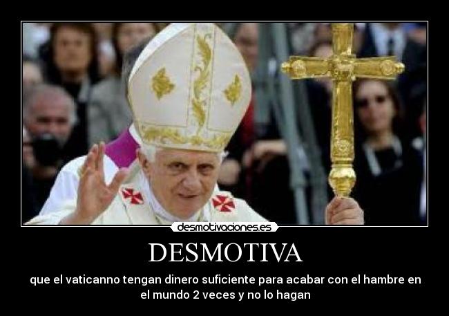 DESMOTIVA - que el vaticanno tengan dinero suficiente para acabar con el hambre en
el mundo 2 veces y no lo hagan