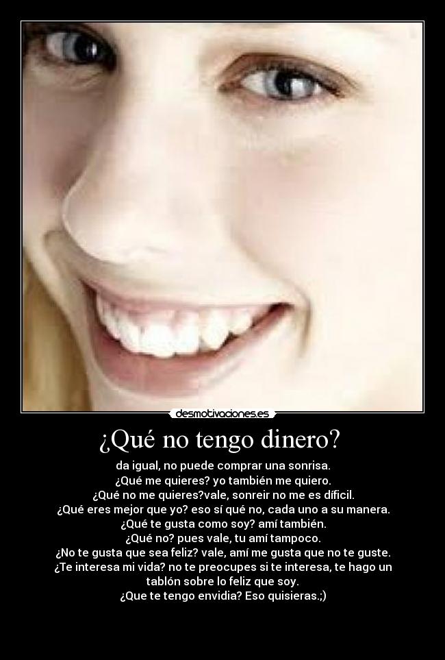 ¿Qué no tengo dinero?  - da igual, no puede comprar una sonrisa.
¿Qué me quieres? yo también me quiero.
¿Qué no me quieres?vale, sonreir no me es díficil.
¿Qué eres mejor que yo? eso sí qué no, cada uno a su manera.
¿Qué te gusta como soy? amí también.
¿Qué no? pues vale, tu amí tampoco.
¿No te gusta que sea feliz? vale, amí me gusta que no te guste.
¿Te interesa mi vida? no te preocupes si te interesa, te hago un
tablón sobre lo feliz que soy.
¿Que te tengo envidia? Eso quisieras.;)


