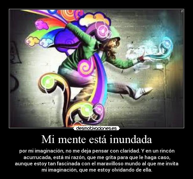 Mi mente está inundada - por mi imaginación, no me deja pensar con claridad. Y en un rincón
acurrucada, está mi razón, que me grita para que le haga caso,
aunque estoy tan fascinada con el maravilloso mundo al que me invita
mi imaginación, que me estoy olvidando de ella.