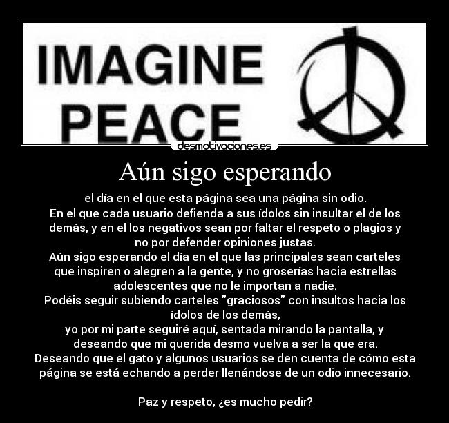 Aún sigo esperando - el día en el que esta página sea una página sin odio.
En el que cada usuario defienda a sus ídolos sin insultar el de los
demás, y en el los negativos sean por faltar el respeto o plagios y
no por defender opiniones justas.
Aún sigo esperando el día en el que las principales sean carteles
que inspiren o alegren a la gente, y no groserías hacia estrellas
adolescentes que no le importan a nadie.
Podéis seguir subiendo carteles graciosos con insultos hacia los
ídolos de los demás,
yo por mi parte seguiré aquí, sentada mirando la pantalla, y
deseando que mi querida desmo vuelva a ser la que era.
Deseando que el gato y algunos usuarios se den cuenta de cómo esta
página se está echando a perder llenándose de un odio innecesario.
Paz y respeto, ¿es mucho pedir?