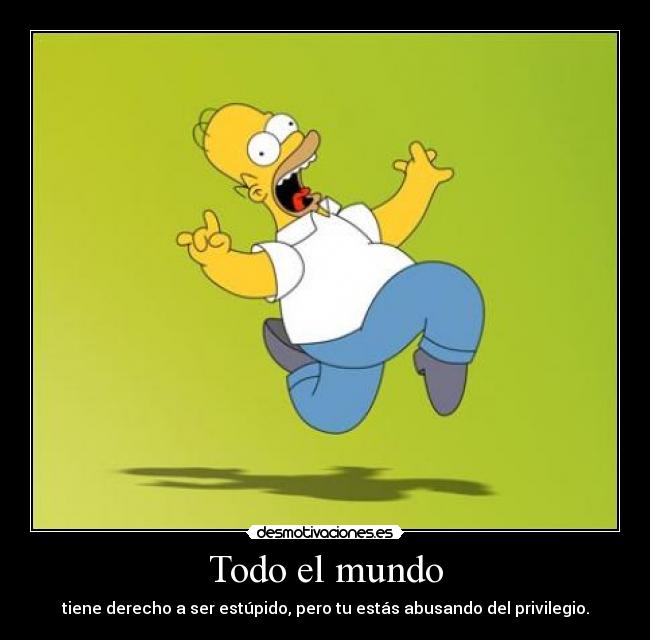 Todo el mundo - tiene derecho a ser estúpido, pero tu estás abusando del privilegio.
