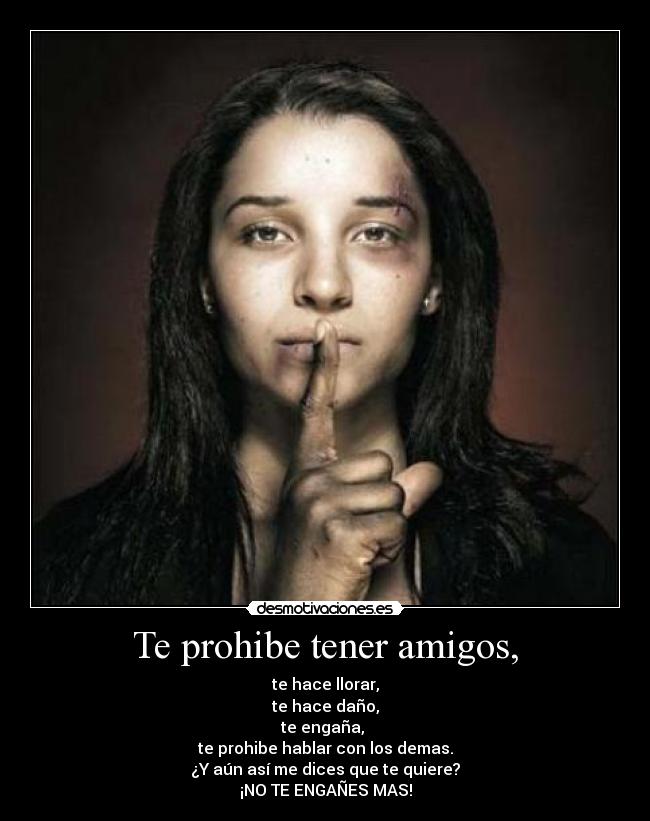 Te prohibe tener amigos, - te hace llorar,
te hace daño,
te engaña, 
te prohibe hablar con los demas.
¿Y aún así me dices que te quiere?
¡NO TE ENGAÑES MAS!