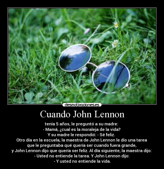 Cuando John Lennon - tenía 5 años, le preguntó a su madre:
- Mamá, ¿cual es la moraleja de la vida?
Y su madre le respondió: - Sé feliz.
Otro día en la escuela, la maestra de John Lennon le dio una tarea
que le preguntaba qué quería ser cuando fuera grande,
y John Lennon dijo que quería ser feliz. Al día siguiente, la maestra dijo:
- Usted no entiende la tarea. Y John Lennon dijo:
- Y usted no entiende la vida.