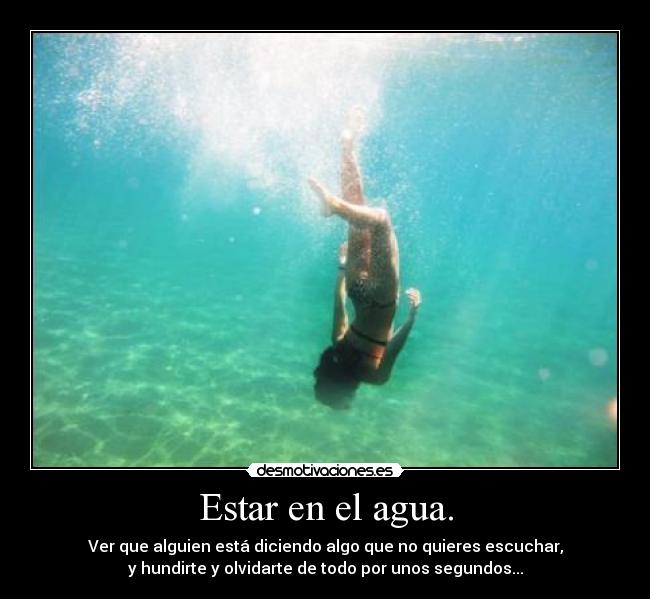 Estar en el agua. - Ver que alguien está diciendo algo que no quieres escuchar,
y hundirte y olvidarte de todo por unos segundos...