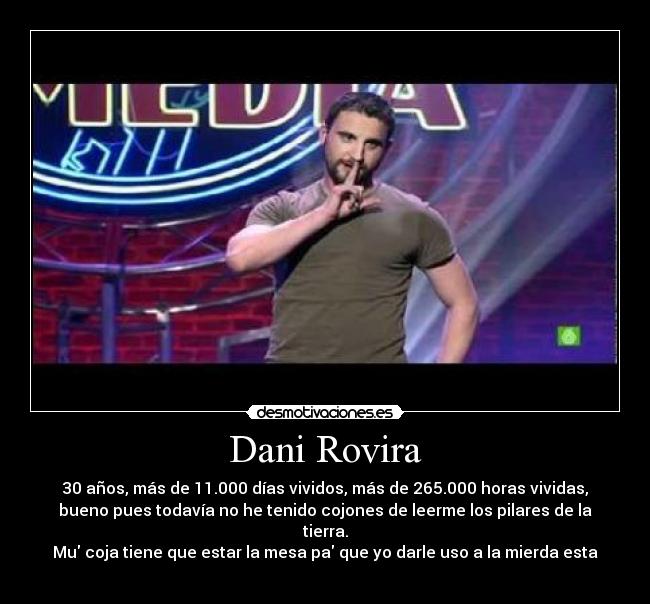 Dani Rovira - 30 años, más de 11.000 días vividos, más de 265.000 horas vividas,
bueno pues todavía no he tenido cojones de leerme los pilares de la
tierra.
Mu coja tiene que estar la mesa pa que yo darle uso a la mierda esta
 