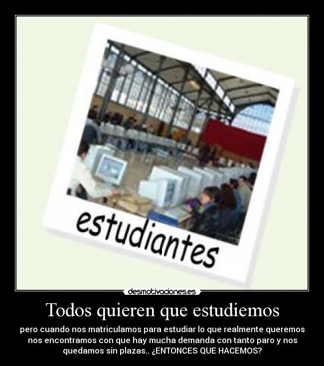 Todos quieren que estudiemos - pero cuando nos matriculamos para estudiar lo que realmente queremos
nos encontramos con que hay mucha demanda con tanto paro y nos
quedamos sin plazas.. ¿ENTONCES QUE HACEMOS?