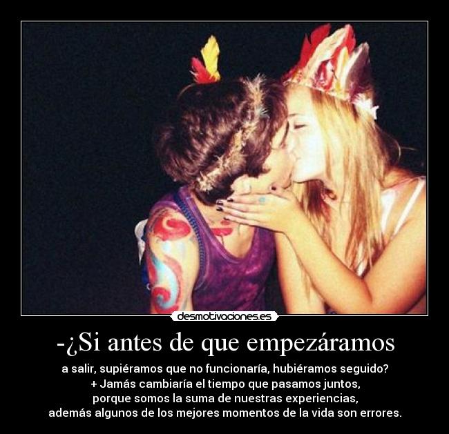 -¿Si antes de que empezáramos - a salir, supiéramos que no funcionaría, hubiéramos seguido?
+ Jamás cambiaría el tiempo que pasamos juntos,
porque somos la suma de nuestras experiencias,
además algunos de los mejores momentos de la vida son errores.