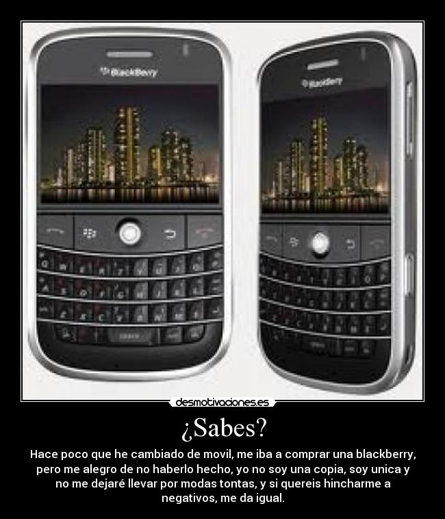 ¿Sabes? - Hace poco que he cambiado de movil, me iba a comprar una blackberry,
pero me alegro de no haberlo hecho, yo no soy una copia, soy unica y
no me dejaré llevar por modas tontas, y si quereis hincharme a
negativos, me da igual.