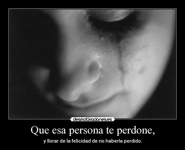 Que esa persona te perdone, - y llorar de la felicidad de no haberla perdido.