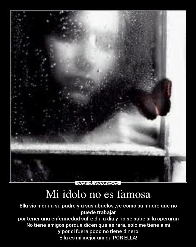 Mi idolo no es famosa - Ella vio morir a su padre y a sus abuelos ,ve como su madre que no puede trabajar
por tener una enfermedad sufre dia a dia y no se sabe si la operaran
No tiene amigos porque dicen que es rara, solo me tiene a mi
y por si fuera poco no tiene dinero
Ella es mi mejor amiga POR ELLA!
