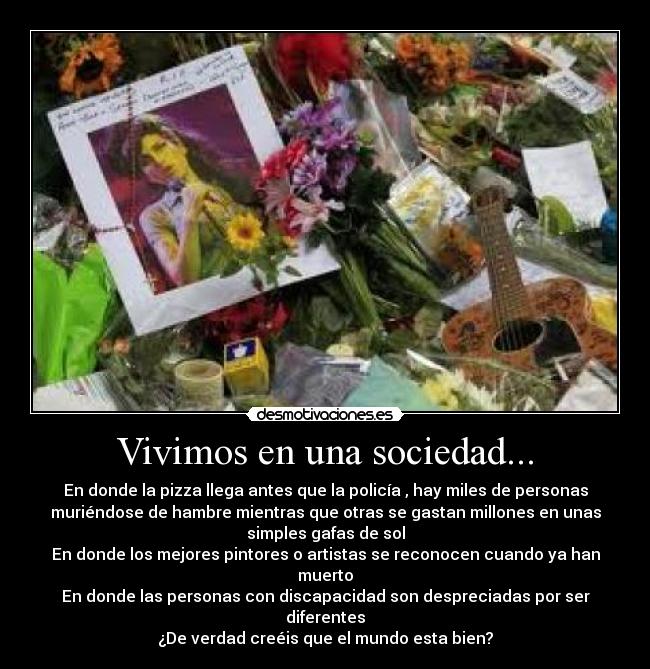 Vivimos en una sociedad... - En donde la pizza llega antes que la policía , hay miles de personas
muriéndose de hambre mientras que otras se gastan millones en unas
simples gafas de sol
En donde los mejores pintores o artistas se reconocen cuando ya han
muerto
En donde las personas con discapacidad son despreciadas por ser
diferentes
¿De verdad creéis que el mundo esta bien?