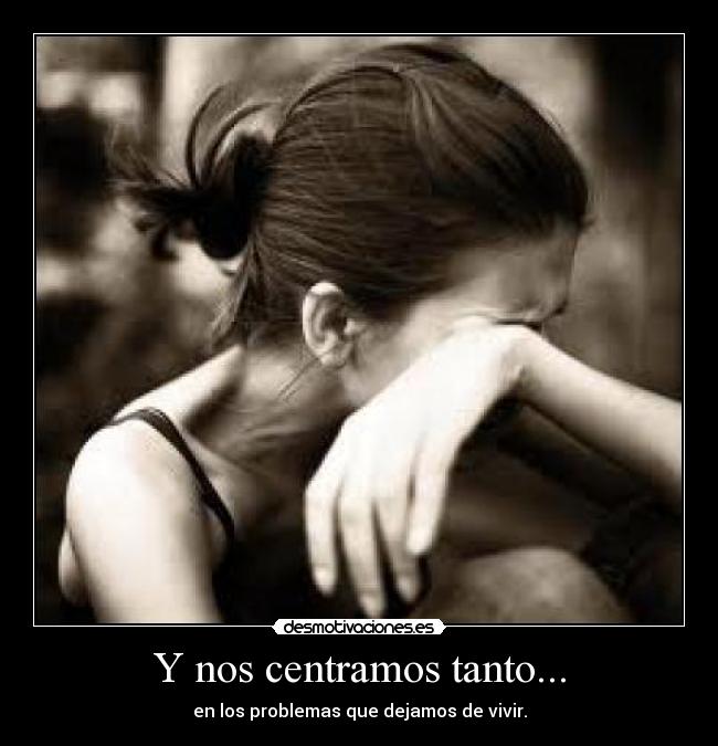 Y nos centramos tanto... - en los problemas que dejamos de vivir.
