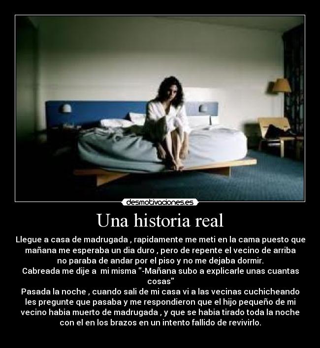 Una historia real - Llegue a casa de madrugada , rapidamente me meti en la cama puesto que
mañana me esperaba un dia duro , pero de repente el vecino de arriba
no paraba de andar por el piso y no me dejaba dormir.
Cabreada me dije a  mi misma -Mañana subo a explicarle unas cuantas
cosas
Pasada la noche , cuando sali de mi casa vi a las vecinas cuchicheando
les pregunte que pasaba y me respondieron que el hijo pequeño de mi
vecino habia muerto de madrugada , y que se habia tirado toda la noche
con el en los brazos en un intento fallido de revivirlo.

