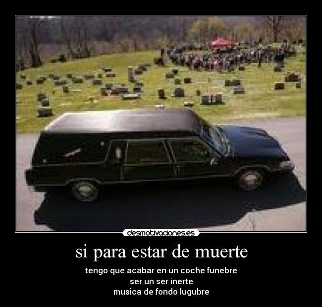 si para estar de muerte - tengo que acabar en un coche funebre
ser un ser inerte
musica de fondo lugubre