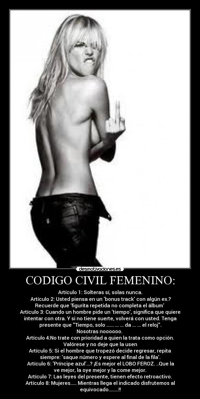 CODIGO CIVIL FEMENINO: - Artículo 1: Solteras sí, solas nunca.
 Artículo 2: Usted piensa en un bonus track con algún ex.?
Recuerde que figurita repetida no completa el álbum 
Artículo 3: Cuando un hombre pide un tiempo, significa que quiere
intentar con otra. Y si no tiene suerte, volverá con usted. Tenga
presente que Tiempo, solo ...... ... ... da ... ... el reloj.
Nosotras noooooo. 
Artículo 4:No trate con prioridad a quien la trata como opción.
Valórese y no deje que la usen
Artículo 5: Si el hombre que tropezó decide regresar, repita
siempre: saque número y espere al final de la fila.
 Artículo 6: Príncipe azul...? ¡Es mejor el LOBO FEROZ. ..Que la
ve mejor, la oye mejor y la come mejor.
 Artículo 7: Las leyes del presente, tienen efecto retroactivo. 
Artículo 8: Mujeres..... Mientras llega el indicado disfrutemos al
equivocado........!!