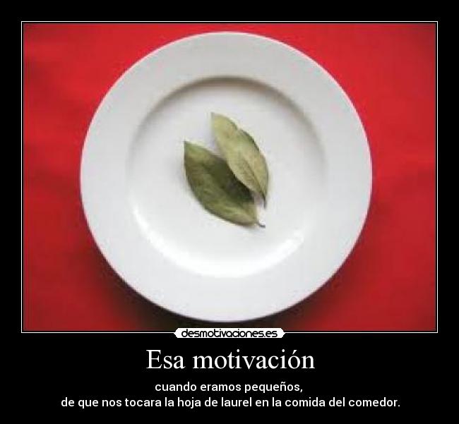 Esa motivación - cuando eramos pequeños,
de que nos tocara la hoja de laurel en la comida del comedor.
