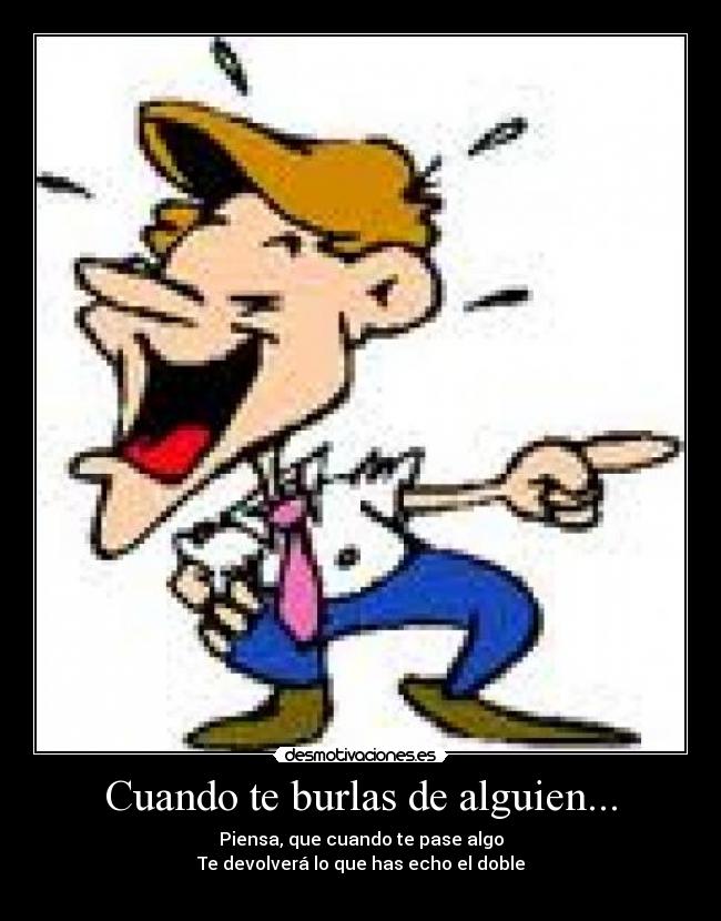 Cuando te burlas de alguien... - Piensa, que cuando te pase algo
Te devolverá lo que has echo el doble