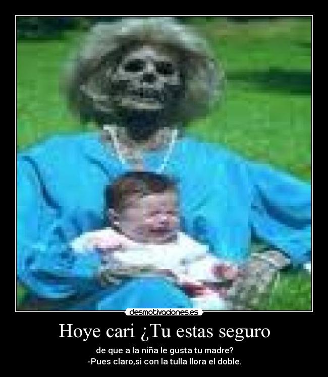 Hoye cari ¿Tu estas seguro - de que a la niña le gusta tu madre?
-Pues claro,si con la tulla llora el doble.