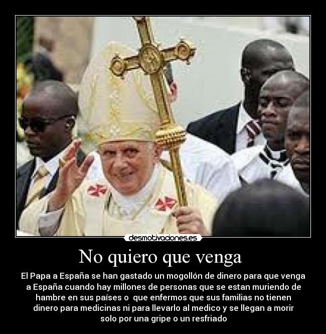 No quiero que venga - El Papa a España se han gastado un mogollón de dinero para que venga
a España cuando hay millones de personas que se estan muriendo de
hambre en sus países o que enfermos que sus familias no tienen
dinero para medicinas ni para llevarlo al medico y se llegan a morir
solo por una gripe o un resfriado