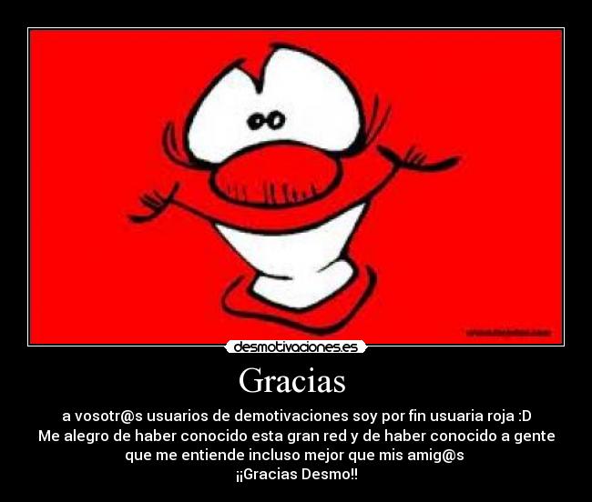 Gracias  - a vosotr@s usuarios de demotivaciones soy por fin usuaria roja :D
Me alegro de haber conocido esta gran red y de haber conocido a gente
que me entiende incluso mejor que mis amig@s 
¡¡Gracias Desmo!!