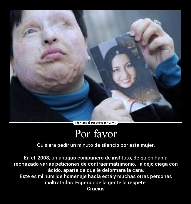 Por favor - Quisiera pedir un minuto de silencio por esta mujer.
En el 2008, un antiguo compañero de instituto, de quien había
rechazado varias peticiones de contraer matrimonio, la dejo ciega con
ácido, aparte de que le deformara la cara.
Este es mi humilde homenaje hacia está y muchas otras personas
maltratadas. Espero que la gente la respete.
Gracias