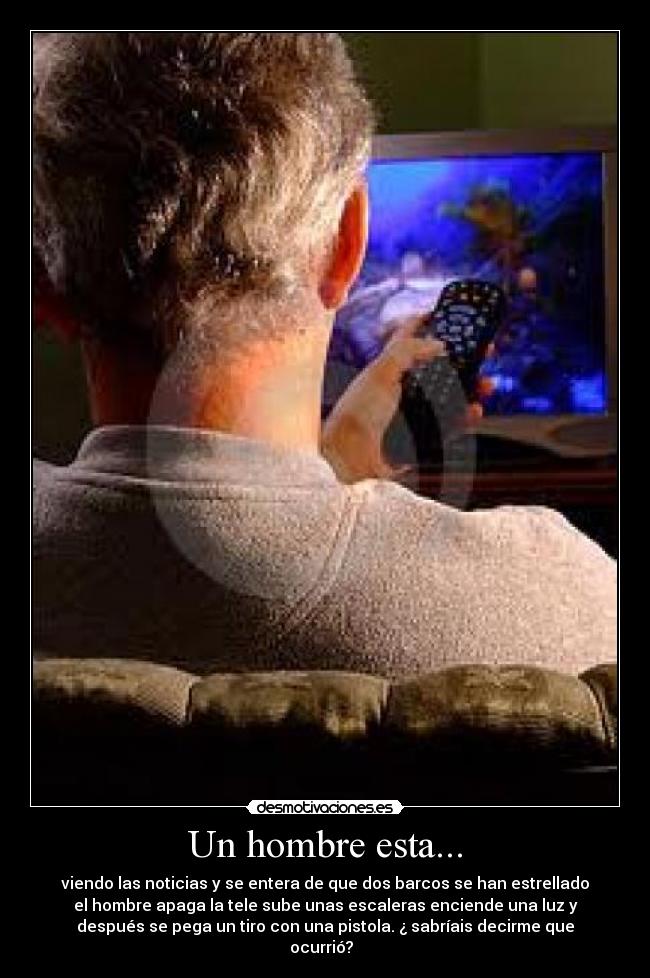 Un hombre esta... - viendo las noticias y se entera de que dos barcos se han estrellado
el hombre apaga la tele sube unas escaleras enciende una luz y
después se pega un tiro con una pistola. ¿ sabríais decirme que
ocurrió?