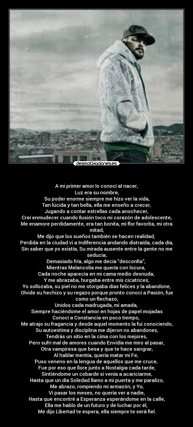    - A mi primer amor lo conocí al nacer,
Luz era su nombre,
Su poder enorme siempre me hizo ver la vida,
Tan lúcida y tan bella, ella me enseño a crecer,
Jugando a contar estrellas cada anochecer,
Creí enmudecer cuando Ilusión toco mi corazón de adolescente,
Me enamore perdidamente, era tan bonita, mi flor favorita, mi otra mitad,
Me dijo que los sueños también se hacen realidad, 
Perdida en la ciudad vi a Indiferencia andando distraída, cada día,
Sin saber que yo existía, Su mirada ausente entre la gente no me seducía,
Demasiado fría, algo me decía “desconfía”, 
Mientras Melancolía me quería con locura, 
Cada noche aparecía en mi cama medio desnuda, 
Y me abrazaba, hurgaba entre mis cicatrices,
Yo sollozaba, su piel no me otorgaba días felices y la abandone,
Olvide su hechizo y su regazo porque pronto conocí a Pasión, fue como un flechazo,
Unidos cada madrugada, mi amada, 
Siempre haciéndome el amor en hojas de papel mojadas
Conocí a Constancia en poco tiempo, 
Me atrajo su fragancia y desde aquel momento la fui conociendo,
Su autoestima y disciplina me dijeron no abandones,
Tendrás un sitio en la cima con los mejores,
Pero sufrí mal de amores cuando Envidia me miro al pasar,
Otra vampiresa que besa y que te hace sangrar,
Al hablar mentía, quería matar mi Fe, 
Puso veneno en la lengua de aquellos que me cruce, 
Fue por eso que llore junto a Nostalgia cada tarde,
Sintiéndome un cobarde si venía a acariciarme,
Hasta que un día Soledad llamo a mi puerta y me paralizo,
Me abrazo, rompiendo mi armazón, y Yo,
Vi pasar los meses, no quería ver a nadie,
Hasta que encontré a Esperanza esperándome en la calle,
Ella me hablo de un futuro y de luchar por él, 
Me dijo Libertad te espera, ella siempre te será fiel.
