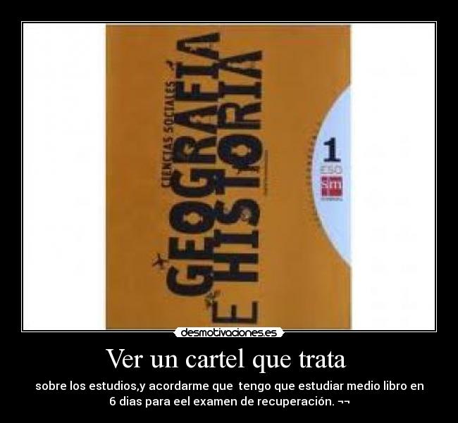 Ver un cartel que trata - sobre los estudios,y acordarme que tengo que estudiar medio libro en
6 dias para eel examen de recuperación. ¬¬